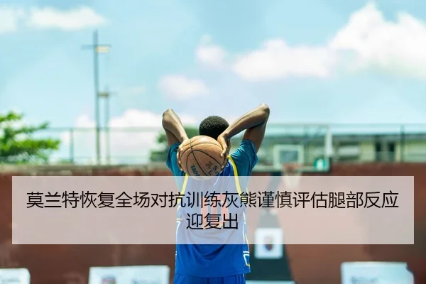 莫兰特恢复全场对抗训练灰熊谨慎评估腿部反应迎复出