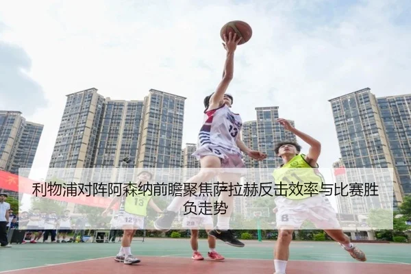 利物浦对阵阿森纳前瞻聚焦萨拉赫反击效率与比赛胜负走势