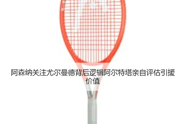 阿森纳关注尤尔曼德背后逻辑阿尔特塔亲自评估引援价值